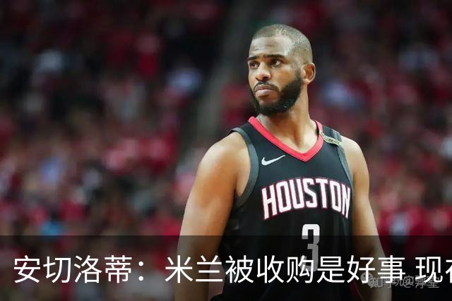 安切洛蒂：米兰被收购是好事 现在不谈回米兰可能